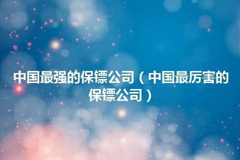 中国最强的保镖公司(中国最厉害的保镖公司)
