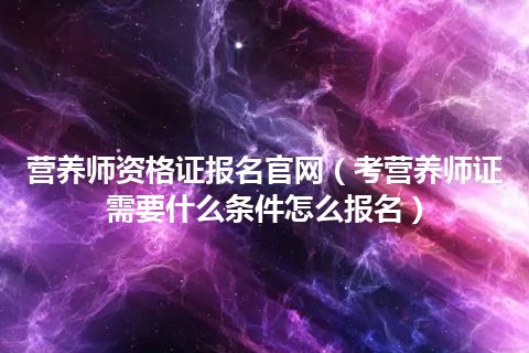 营养师资格证报名官网(考营养师证需要什么条件怎么报名)