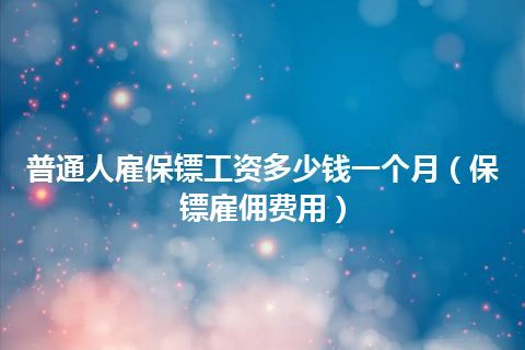 普通人雇保镖工资多少钱一个月(保镖雇佣费用)