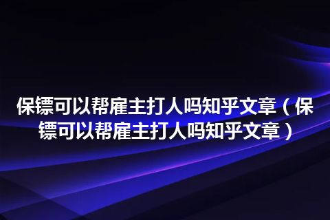 保镖可以帮雇主打人吗知乎文章(保镖可以帮雇主打人吗知乎文章)
