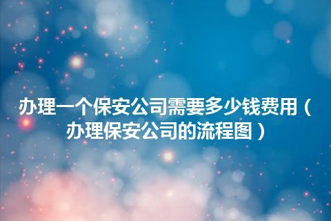 办理一个保安公司需要多少钱费用(办理保安公司的流程图)